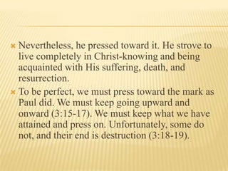  Nevertheless, he pressed toward it. He strove to
  live completely in Christ-knowing and being
  acquainted with His suffering, death, and
  resurrection.
 To be perfect, we must press toward the mark as
  Paul did. We must keep going upward and
  onward (3:15-17). We must keep what we have
  attained and press on. Unfortunately, some do
  not, and their end is destruction (3:18-19).
 