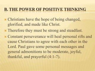 B. THE POWER OF POSITIVE THINKING

 Christians have the hope of being changed,
  glorified, and made like Christ.
 Therefore they must be strong and steadfast.

 Constant perseverance will heal personal rifts and
  cause Christians to agree with each other in the
  Lord. Paul gave some personal messages and
  general admonitions to be moderate, joyful,
  thankful, and prayerful (4:1-7).
 