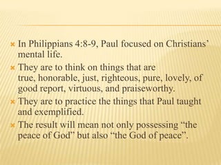 In Philippians 4:8-9, Paul focused on Christians’
  mental life.
 They are to think on things that are
  true, honorable, just, righteous, pure, lovely, of
  good report, virtuous, and praiseworthy.
 They are to practice the things that Paul taught
  and exemplified.
 The result will mean not only possessing “the
  peace of God” but also “the God of peace”.
 
