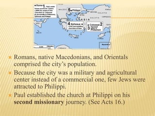  Romans, native Macedonians, and Orientals
  comprised the city’s population.
 Because the city was a military and agricultural
  center instead of a commercial one, few Jews were
  attracted to Philippi.
 Paul established the church at Philippi on his
  second missionary journey. (See Acts 16.)
 