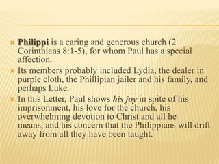  Philippi is a caring and generous church (2
  Corinthians 8:1-5), for whom Paul has a special
  affection.
 Its members probably included Lydia, the dealer in
  purple cloth, the Phillipian jailer and his family, and
  perhaps Luke.
 In this Letter, Paul shows his joy in spite of his
  imprisonment, his love for the church, his
  overwhelming devotion to Christ and all he
  means, and his concern that the Philippians will drift
  away from all they have been taught.
 