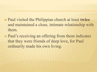  Paul visited the Philippian church at least twice
  and maintained a close, intimate relationship with
  them.
 Paul’s receiving an offering from them indicates
  that they were friends of deep love, for Paul
  ordinarily made his own living.
 