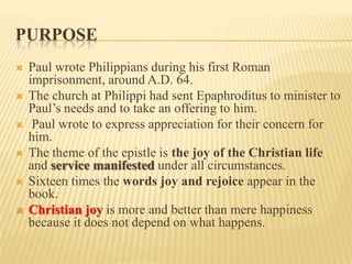 PURPOSE
   Paul wrote Philippians during his first Roman
    imprisonment, around A.D. 64.
   The church at Philippi had sent Epaphroditus to minister to
    Paul’s needs and to take an offering to him.
    Paul wrote to express appreciation for their concern for
    him.
   The theme of the epistle is the joy of the Christian life
    and service manifested under all circumstances.
   Sixteen times the words joy and rejoice appear in the
    book.
   Christian joy is more and better than mere happiness
    because it does not depend on what happens.
 