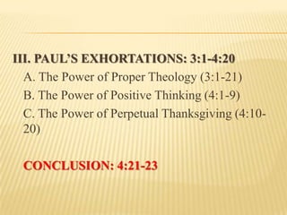 III. PAUL’S EXHORTATIONS: 3:1-4:20
  A. The Power of Proper Theology (3:1-21)
  B. The Power of Positive Thinking (4:1-9)
  C. The Power of Perpetual Thanksgiving (4:10-
  20)

 CONCLUSION: 4:21-23
 