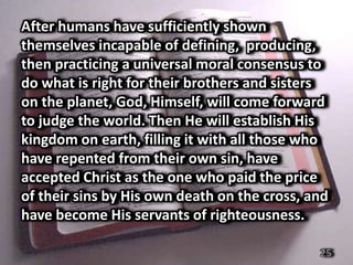 After humans have sufficiently shown
themselves incapable of defining, producing,
then practicing a universal moral consensus to
do what is right for their brothers and sisters
on the planet, God, Himself, will come forward
to judge the world. Then He will establish His
kingdom on earth, filling it with all those who
have repented from their own sin, have
accepted Christ as the one who paid the price
of their sins by His own death on the cross, and
have become His servants of righteousness.

                                              25
 