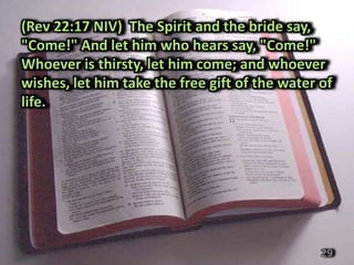 (Rev 22:17 NIV) The Spirit and the bride say,
"Come!" And let him who hears say, "Come!"
Whoever is thirsty, let him come; and whoever
wishes, let him take the free gift of the water of
life.




                                                29
 