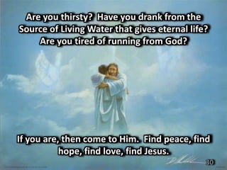 Are you thirsty? Have you drank from the
Source of Living Water that gives eternal life?
    Are you tired of running from God?




If you are, then come to Him. Find peace, find
           hope, find love, find Jesus.
                                              30
 