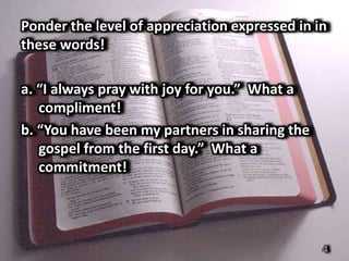 Ponder the level of appreciation expressed in in
these words!

a. “I always pray with joy for you.” What a
   compliment!
b. “You have been my partners in sharing the
   gospel from the first day.” What a
   commitment!




                                               4
 