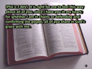 (Phil 1:7 NIV) It is right for me to feel this way
about all of you, since I have you in my heart;
for whether I am in chains or defending and
confirming the gospel, all of you share in God's
grace with me.




                                                     9
 