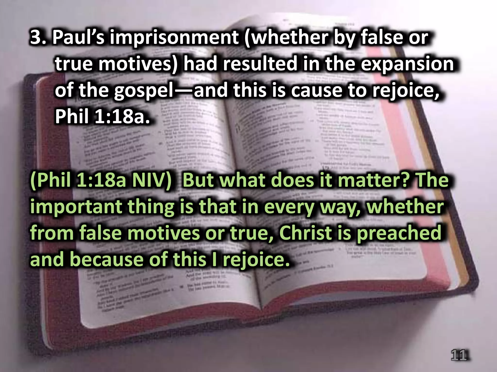3. Paul’s imprisonment (whether by false or
   true motives) had resulted in the expansion
   of the gospel—and this is cause to rejoice,
   Phil 1:18a.

(Phil 1:18a NIV) But what does it matter? The
important thing is that in every way, whether
from false motives or true, Christ is preached
and because of this I rejoice.



                                                 11
 