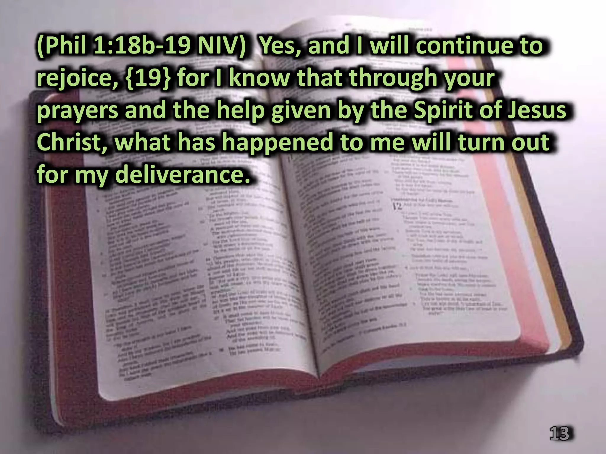 (Phil 1:18b-19 NIV) Yes, and I will continue to
rejoice, {19} for I know that through your
prayers and the help given by the Spirit of Jesus
Christ, what has happened to me will turn out
for my deliverance.




                                               13
 