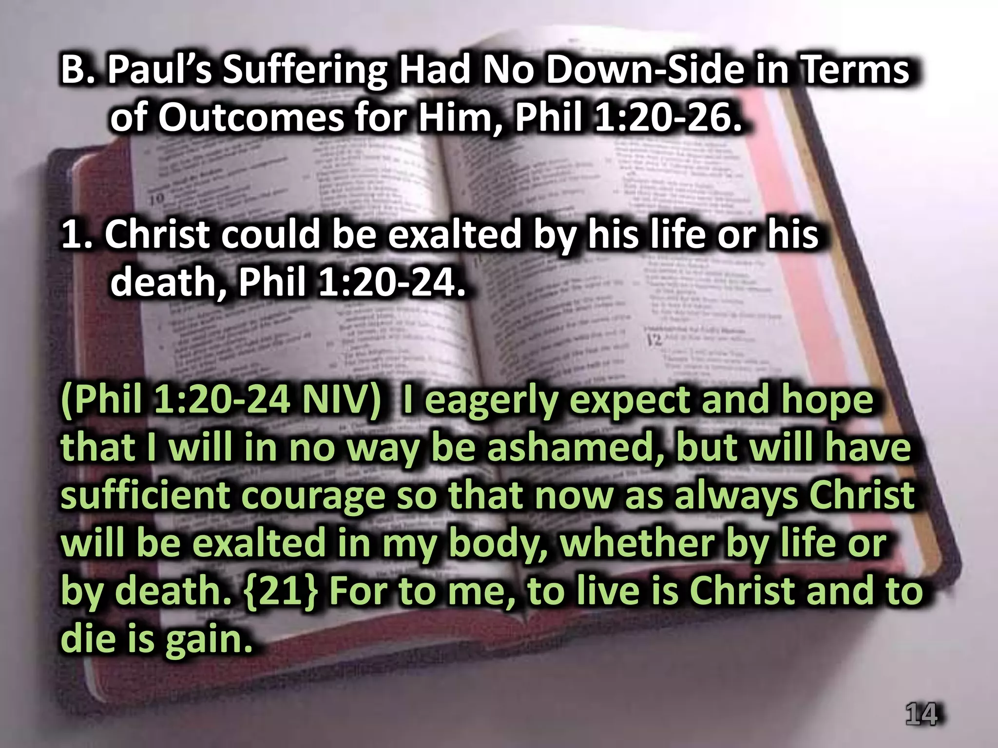 B. Paul’s Suffering Had No Down-Side in Terms
   of Outcomes for Him, Phil 1:20-26.

1. Christ could be exalted by his life or his
   death, Phil 1:20-24.

(Phil 1:20-24 NIV) I eagerly expect and hope
that I will in no way be ashamed, but will have
sufficient courage so that now as always Christ
will be exalted in my body, whether by life or
by death. {21} For to me, to live is Christ and to
die is gain.
                                                14
 