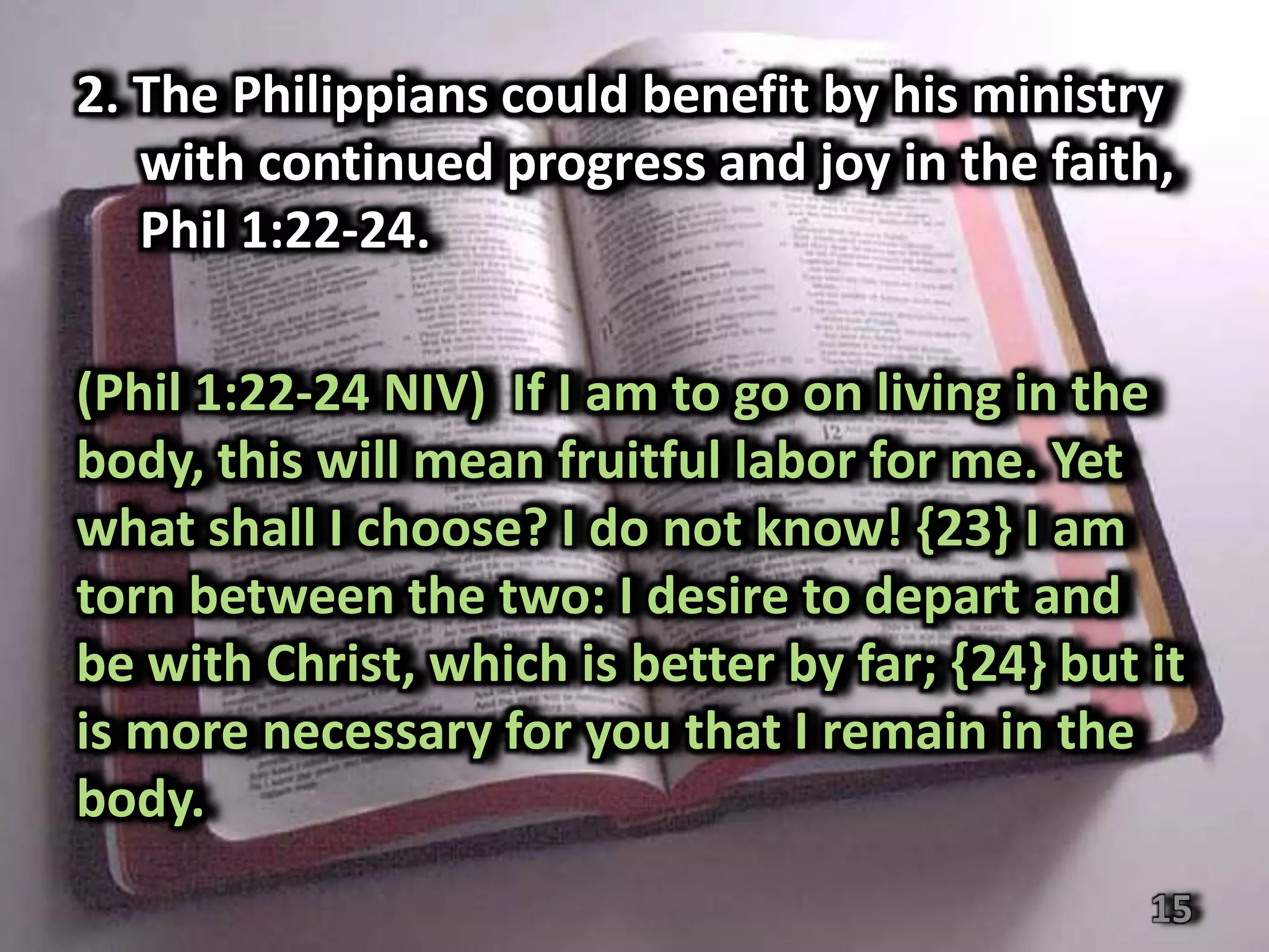 2. The Philippians could benefit by his ministry
   with continued progress and joy in the faith,
   Phil 1:22-24.

(Phil 1:22-24 NIV) If I am to go on living in the
body, this will mean fruitful labor for me. Yet
what shall I choose? I do not know! {23} I am
torn between the two: I desire to depart and
be with Christ, which is better by far; {24} but it
is more necessary for you that I remain in the
body.
                                                 15
 