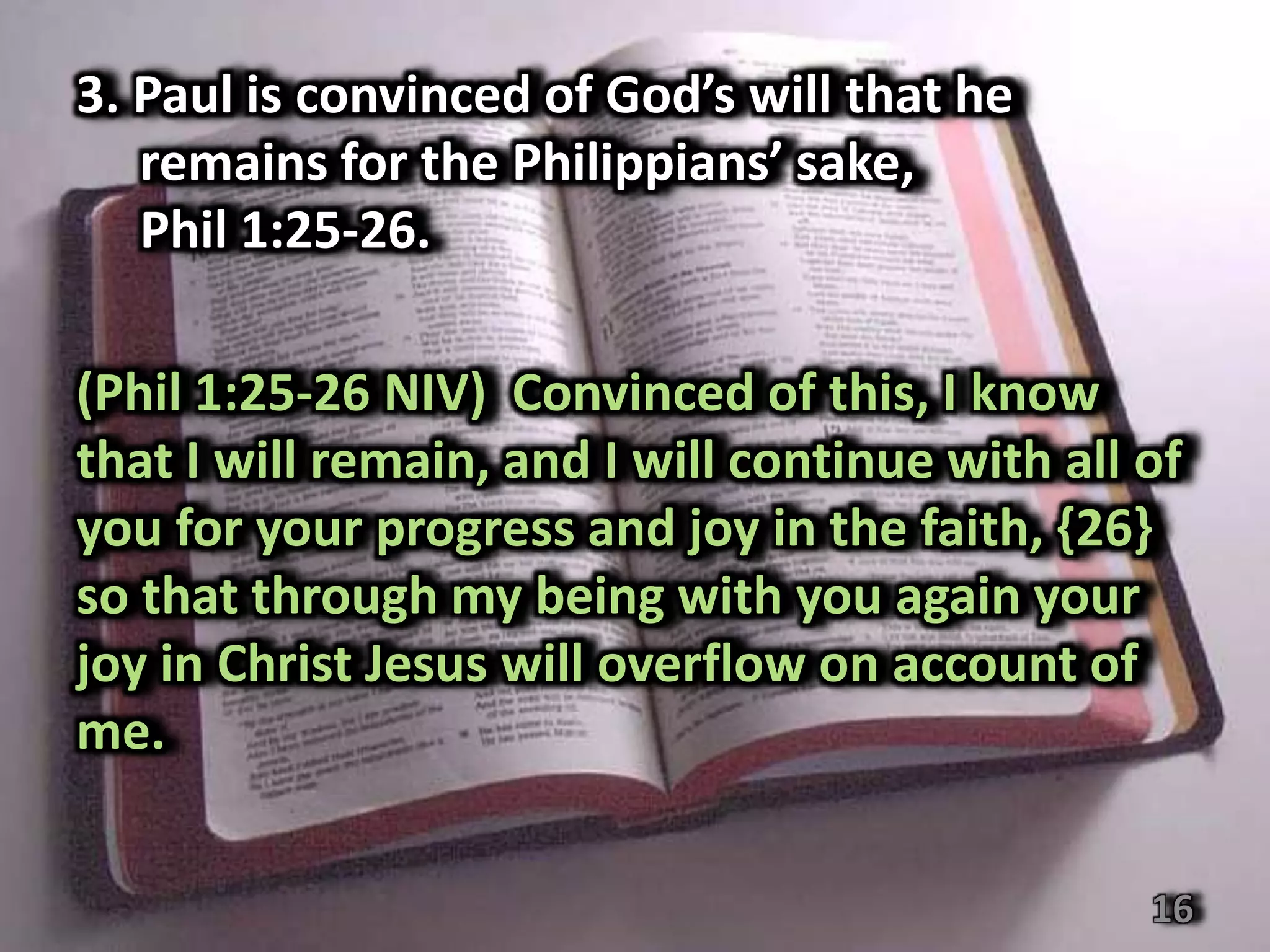 3. Paul is convinced of God’s will that he
   remains for the Philippians’ sake,
   Phil 1:25-26.

(Phil 1:25-26 NIV) Convinced of this, I know
that I will remain, and I will continue with all of
you for your progress and joy in the faith, {26}
so that through my being with you again your
joy in Christ Jesus will overflow on account of
me.


                                                 16
 