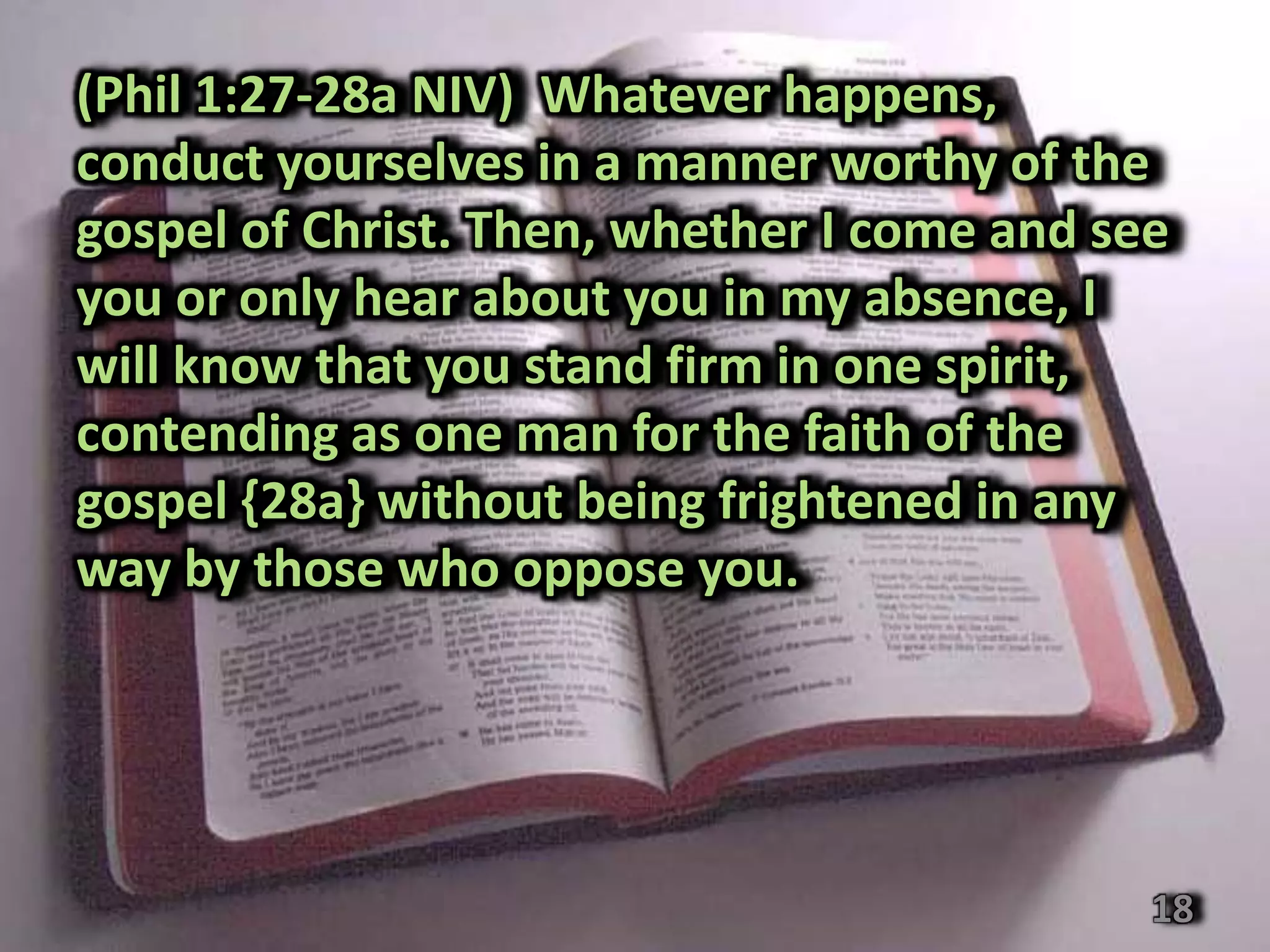 (Phil 1:27-28a NIV) Whatever happens,
conduct yourselves in a manner worthy of the
gospel of Christ. Then, whether I come and see
you or only hear about you in my absence, I
will know that you stand firm in one spirit,
contending as one man for the faith of the
gospel {28a} without being frightened in any
way by those who oppose you.




                                             18
 