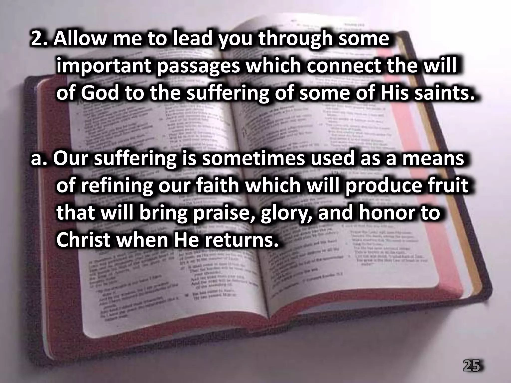 2. Allow me to lead you through some
   important passages which connect the will
   of God to the suffering of some of His saints.

a. Our suffering is sometimes used as a means
   of refining our faith which will produce fruit
   that will bring praise, glory, and honor to
   Christ when He returns.




                                                25
 