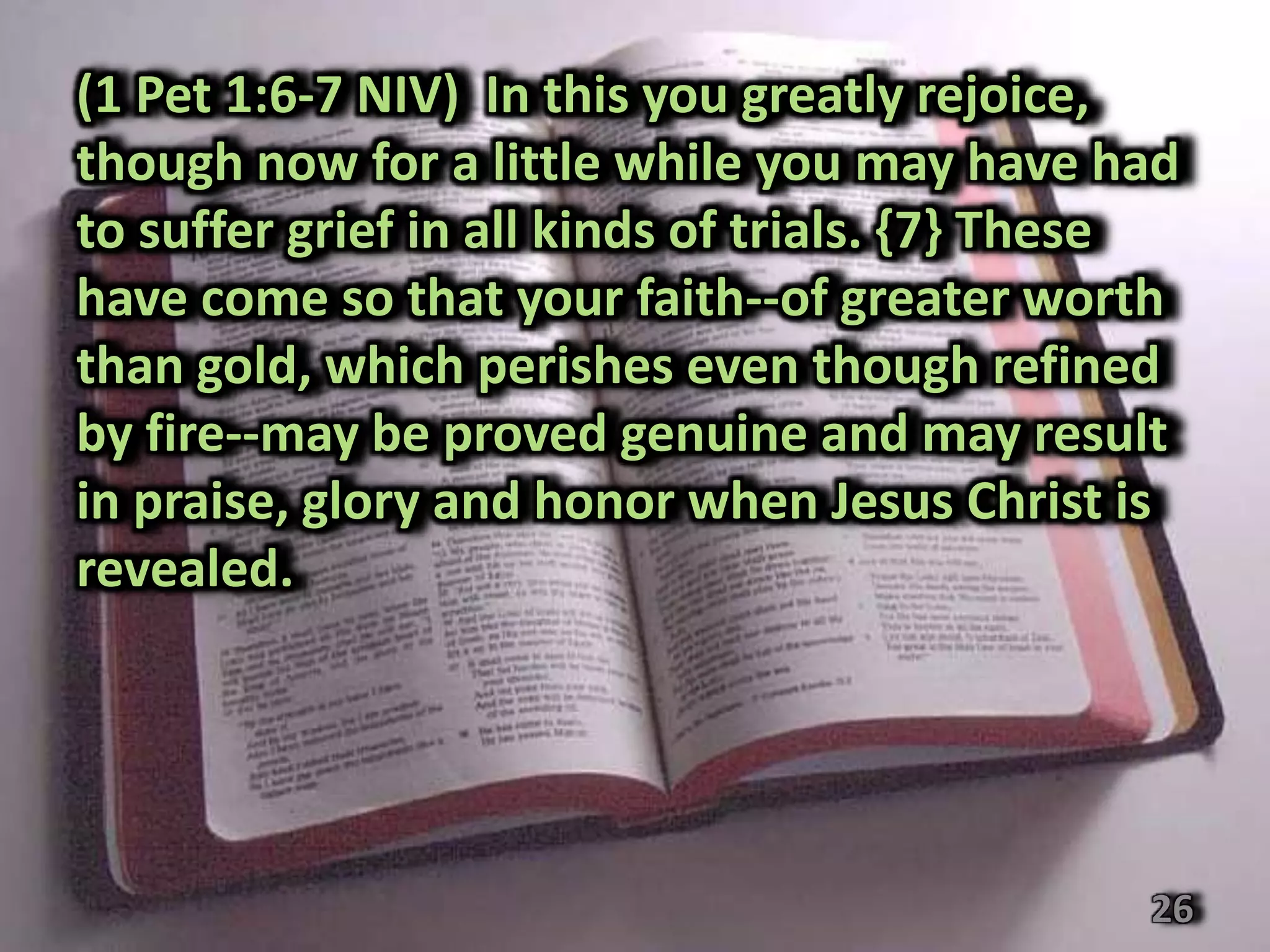 (1 Pet 1:6-7 NIV) In this you greatly rejoice,
though now for a little while you may have had
to suffer grief in all kinds of trials. {7} These
have come so that your faith--of greater worth
than gold, which perishes even though refined
by fire--may be proved genuine and may result
in praise, glory and honor when Jesus Christ is
revealed.




                                               26
 