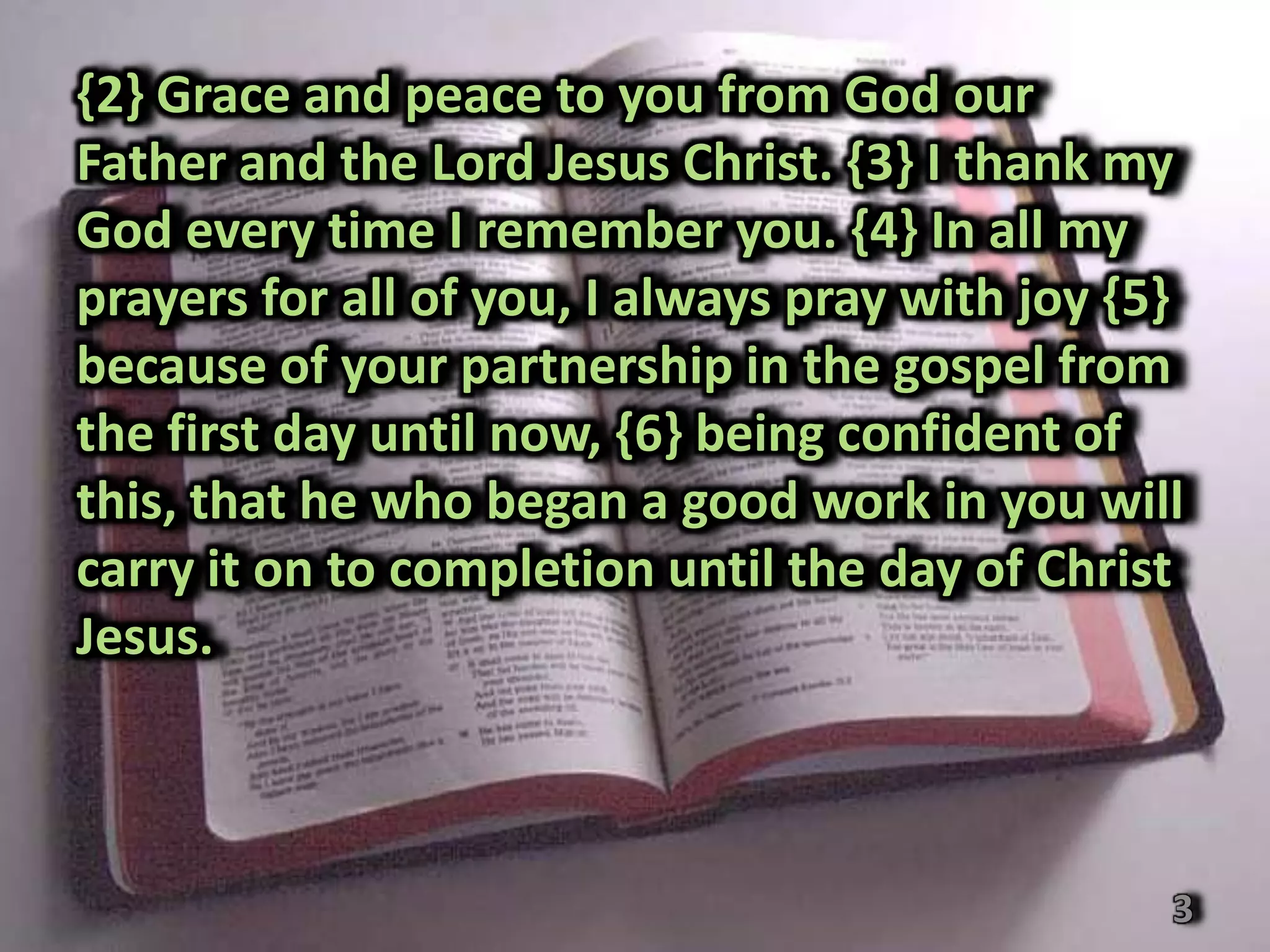 {2} Grace and peace to you from God our
Father and the Lord Jesus Christ. {3} I thank my
God every time I remember you. {4} In all my
prayers for all of you, I always pray with joy {5}
because of your partnership in the gospel from
the first day until now, {6} being confident of
this, that he who began a good work in you will
carry it on to completion until the day of Christ
Jesus.



                                                 3
 