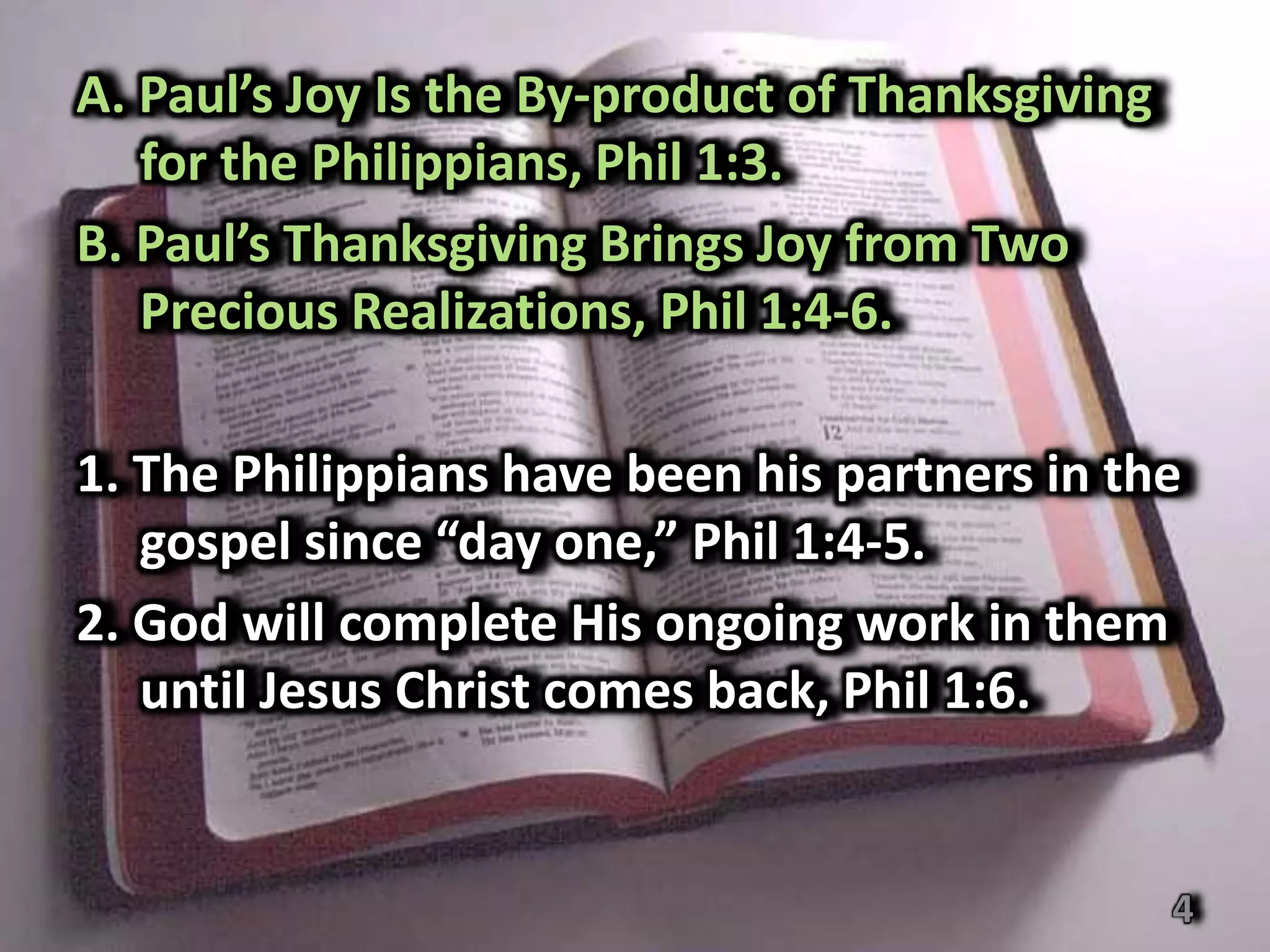 A. Paul’s Joy Is the By-product of Thanksgiving
   for the Philippians, Phil 1:3.
B. Paul’s Thanksgiving Brings Joy from Two
   Precious Realizations, Phil 1:4-6.

1. The Philippians have been his partners in the
   gospel since “day one,” Phil 1:4-5.
2. God will complete His ongoing work in them
   until Jesus Christ comes back, Phil 1:6.


                                                  4
 
