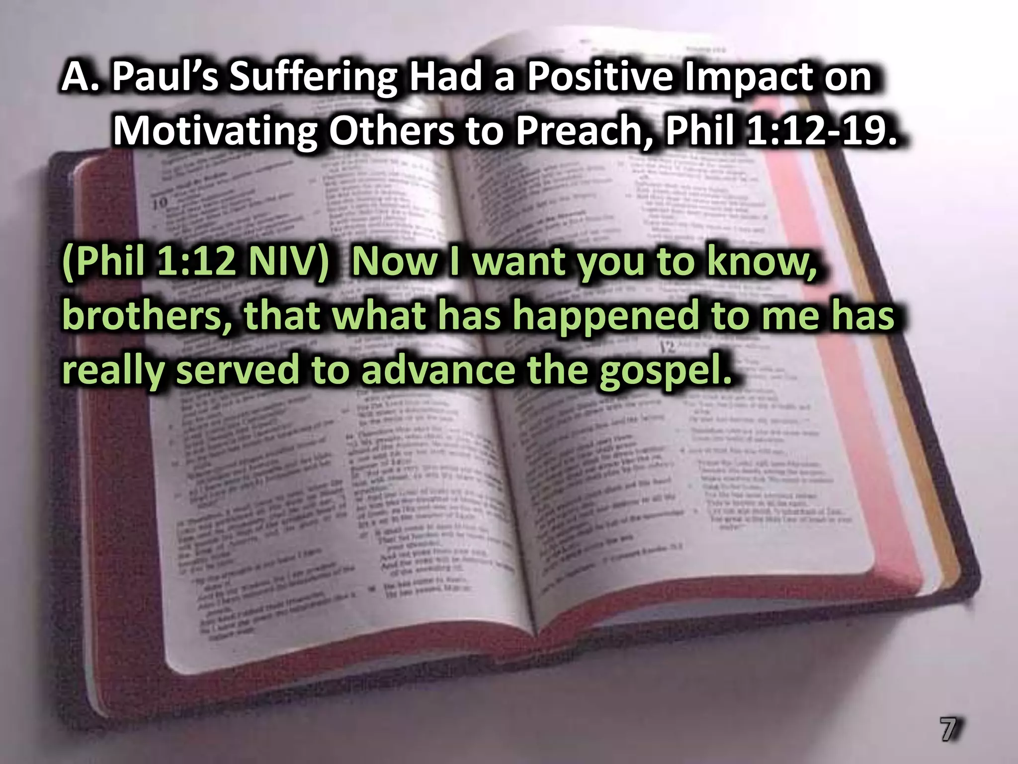 A. Paul’s Suffering Had a Positive Impact on
   Motivating Others to Preach, Phil 1:12-19.

(Phil 1:12 NIV) Now I want you to know,
brothers, that what has happened to me has
really served to advance the gospel.




                                                7
 