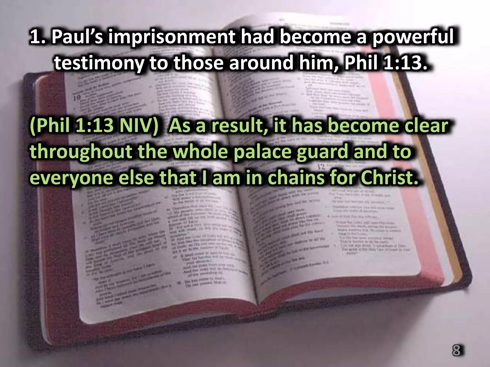 1. Paul’s imprisonment had become a powerful
   testimony to those around him, Phil 1:13.

(Phil 1:13 NIV) As a result, it has become clear
throughout the whole palace guard and to
everyone else that I am in chains for Christ.




                                                   8
 