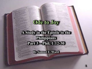 Ode to Joy
A Study in the Epistle to the
        Philippians
   Part 3 – Phil. 1:12-30

      By Samuel E. Ward



                                1
 