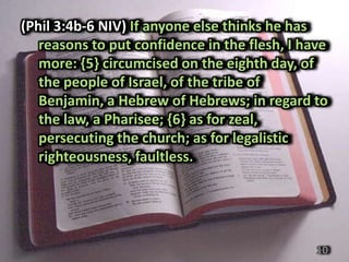 (Phil 3:4b-6 NIV) If anyone else thinks he has
   reasons to put confidence in the flesh, I have
   more: {5} circumcised on the eighth day, of
   the people of Israel, of the tribe of
   Benjamin, a Hebrew of Hebrews; in regard to
   the law, a Pharisee; {6} as for zeal,
   persecuting the church; as for legalistic
   righteousness, faultless.




                                               10
 