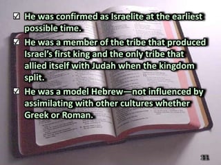 He was confirmed as Israelite at the earliest
possible time.
He was a member of the tribe that produced
Israel’s first king and the only tribe that
allied itself with Judah when the kingdom
split.
He was a model Hebrew—not influenced by
assimilating with other cultures whether
Greek or Roman.



                                           11
 