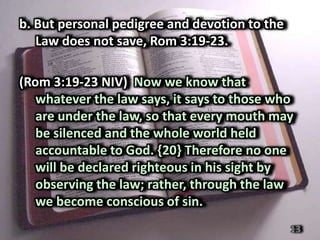 b. But personal pedigree and devotion to the
   Law does not save, Rom 3:19-23.

(Rom 3:19-23 NIV) Now we know that
   whatever the law says, it says to those who
   are under the law, so that every mouth may
   be silenced and the whole world held
   accountable to God. {20} Therefore no one
   will be declared righteous in his sight by
   observing the law; rather, through the law
   we become conscious of sin.
                                               13
 