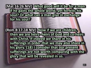 (Mat 16:26 NIV) What good will it be for a man
  if he gains the whole world, yet forfeits his
  soul? Or what can a man give in exchange
  for his soul?

(Rom 8:17-18 NIV) Now if we are children,
   then we are heirs--heirs of God and co-heirs
   with Christ, if indeed we share in his
   sufferings in order that we may also share in
   his glory. {18} I consider that our present
   sufferings are not worth comparing with the
   glory that will be revealed in us.

                                              18
 
