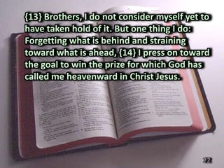 {13} Brothers, I do not consider myself yet to
have taken hold of it. But one thing I do:
Forgetting what is behind and straining
toward what is ahead, {14} I press on toward
the goal to win the prize for which God has
called me heavenward in Christ Jesus.




                                            22
 