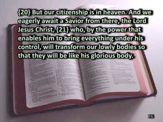 {20} But our citizenship is in heaven. And we
eagerly await a Savior from there, the Lord
Jesus Christ, {21} who, by the power that
enables him to bring everything under his
control, will transform our lowly bodies so
that they will be like his glorious body.




                                           26
 