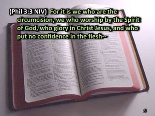 (Phil 3:3 NIV) For it is we who are the
   circumcision, we who worship by the Spirit
   of God, who glory in Christ Jesus, and who
   put no confidence in the flesh--




                                                8
 