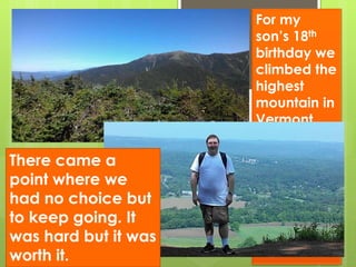 For my
son’s 18th
birthday we
climbed the
highest
mountain in
Vermont.
We got on
the wrong
trail and
went up the
“five
diamond”
side of the
mountain.
There came a
point where we
had no choice but
to keep going. It
was hard but it was
worth it.
 