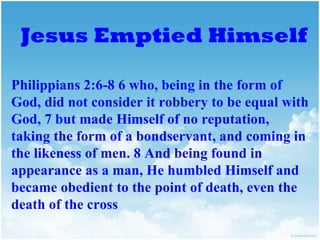 Jesus Emptied Himself

Philippians 2:6-8 6 who, being in the form of
God, did not consider it robbery to be equal with
God, 7 but made Himself of no reputation,
taking the form of a bondservant, and coming in
the likeness of men. 8 And being found in
appearance as a man, He humbled Himself and
became obedient to the point of death, even the
death of the cross
 