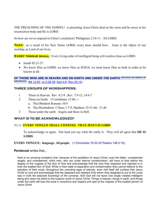 THE PREACHING OF THE GOSPEL! is preaching Jesus Christ died on the cross and he arose in his
resurrection body and He is LORD.

So how are we to respond to Christ’s exaltation? Philippians 2:10-11. AS LORD.

That: as a result of his New Name LORD, every knee should bow.. Jesus is the object of our
worship, as Lord of our lives.

Every tongue shall: Every living order of intelligent being will confess Jesus as LORD.

       Isaiah 45:21-27
       We know Him as LORD, we know Him as JESUS, we must know Him as both in order to be
       known at all.

OF THOSE WHO ARE IN HEAVEN AND ON EARTH AND UNDER THE EARTH: epouranion kai epigeion kai
katachthonion:
               (Mt 12:40; Jn 5:28,29; Eph 4:9; Rev 20:13)

THREE GROUPS OF WORSHIPPERS:

   1       Those in Heaven. Rev. 4:2-9 , Rev. 7:9-12, 14:6-7
   2       Those on Earth: I Corinthians 15:40, 
           a. The Obedient Romans 10:9
           b. The Disobedient: I Thess 1:7-9, Matthew 25:31-40, 31-46
   3       Those under the earth: Angels and those in Hell.

WHAT IS TO BE ACKNOWLEDGED?

Vs 11 EVERY TONGUE SHALL CONFESS: THAT JESUS IS LORD

       To acknowledge or agree. Out loud you say what He really is. They will all agree that HE IS
       LORD.

EVERY TONGUE: language. All people. (1 Chronicles 16:32-33 Psalms 148:3-10)

Pentecost writes that...

  Here is an amazing revelation that, because of the exaltation of Jesus Christ, even the fallen, unredeemed
  angels, and unredeemed, sinful men, who are under eternal condemnation, will have to bow before the
  display of the majesty of the Son of God and acknowledge that the One they despised and rejected is in
  truth the exalted Son of God. While in their state of separation and condemnation they cannot believe to the
  salvation of their souls, throughout the unending ages of eternity, even hell itself will confess that Jesus
  Christ is Lord and acknowledge that the despised and rejected One whom they delighted to put to the cross
  was in truth the absolute Sovereign of the universe. And God will not leave one single created intelligent
  being who does not admit to the superior worth of Jesus Christ. Things in heaven, things in earth, and things
  under the earth will bow the knee in reverence and respect and awe at the majesty of the exalted person of
  Jesus Christ
 
