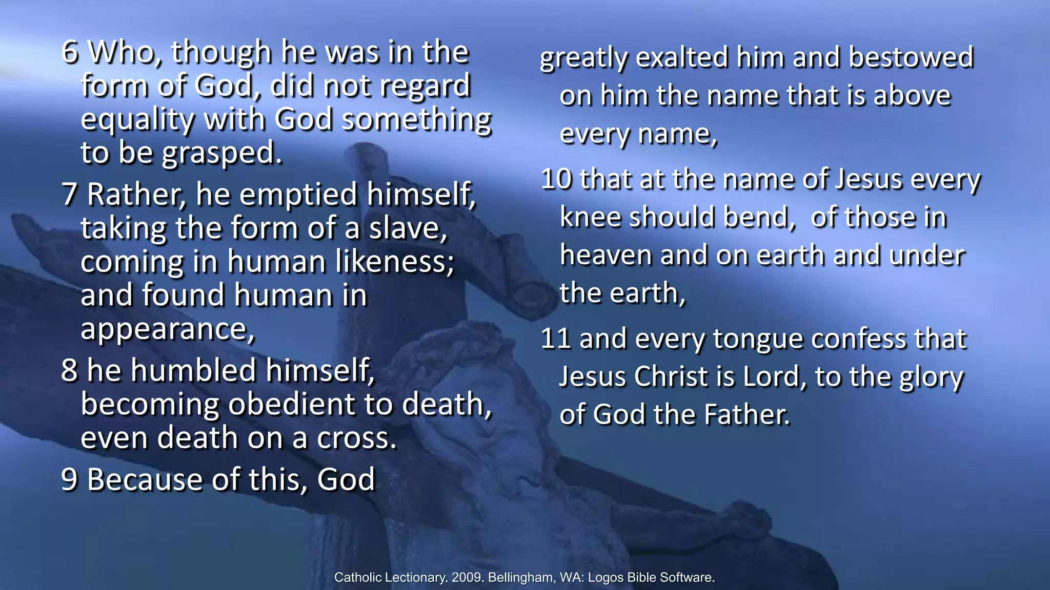 6 Who, though he was in the
form of God, did not regard
equality with God something
to be grasped.
7 Rather, he emptied himself,
taking the form of a slave,
coming in human likeness;
and found human in
appearance,
8 he humbled himself,
becoming obedient to death,
even death on a cross.
9 Because of this, God
greatly exalted him and bestowed
on him the name that is above
every name,
10 that at the name of Jesus every
knee should bend, of those in
heaven and on earth and under
the earth,
11 and every tongue confess that
Jesus Christ is Lord, to the glory
of God the Father.
Catholic Lectionary. 2009. Bellingham, WA: Logos Bible Software.