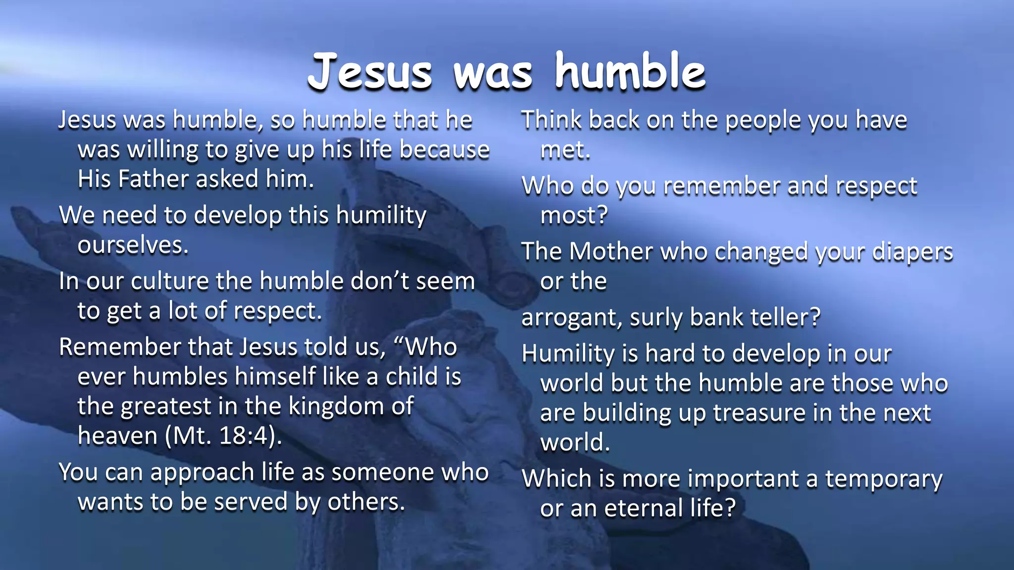 Jesus was humble
Jesus was humble, so humble that he
was willing to give up his life because
His Father asked him.
We need to develop this humility
ourselves.
In our culture the humble don’t seem
to get a lot of respect.
Remember that Jesus told us, “Who
ever humbles himself like a child is
the greatest in the kingdom of
heaven (Mt. 18:4).
You can approach life as someone who
wants to be served by others.
Think back on the people you have
met.
Who do you remember and respect
most?
The Mother who changed your diapers
or the
arrogant, surly bank teller?
Humility is hard to develop in our
world but the humble are those who
are building up treasure in the next
world.
Which is more important a temporary
or an eternal life?