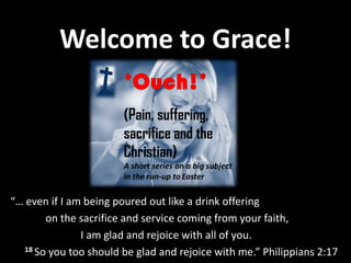 Welcome to Grace!

                        (Pain, suffering,
                        sacrifice and the
                        Christian)
                        A short series on a big subject
                        in the run-up to Easter

“… even if I am being poured out like a drink offering
        on the sacrifice and service coming from your faith,
               I am glad and rejoice with all of you.
   18 So you too should be glad and rejoice with me.” Philippians 2:17
 