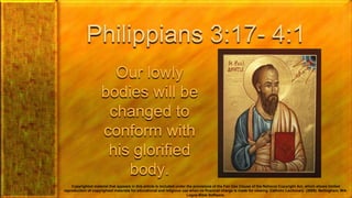 Philippians 3:17- 4:1
Our lowly
bodies will be
changed to
conform with
his glorified
body.
Copyrighted material that appears in this article is included under the provisions of the Fair Use Clause of the National Copyright Act, which allows limited
reproduction of copyrighted materials for educational and religious use when no financial charge is made for viewing. Catholic Lectionary. (2009). Bellingham, WA:
Logos Bible Software.
 