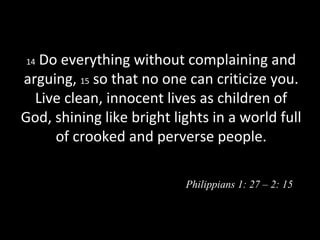 14 Do everything without complaining and
arguing, 15 so that no one can criticize you.
Live clean, innocent lives as children of
God, shining like bright lights in a world full
of crooked and perverse people.
Philippians 1: 27 – 2: 15
 