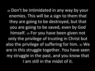 28 Don’t be intimidated in any way by your
enemies. This will be a sign to them that
they are going to be destroyed, but that
you are going to be saved, even by God
himself. 29 For you have been given not
only the privilege of trusting in Christ but
also the privilege of suffering for him. 30 We
are in this struggle together. You have seen
my struggle in the past, and you know that
I am still in the midst of it.
 