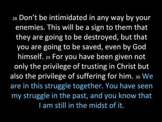 28 Don’t be intimidated in any way by your
enemies. This will be a sign to them that
they are going to be destroyed, but that
you are going to be saved, even by God
himself. 29 For you have been given not
only the privilege of trusting in Christ but
also the privilege of suffering for him. 30 We
are in this struggle together. You have seen
my struggle in the past, and you know that
I am still in the midst of it.
 