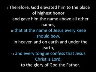 9 Therefore, God elevated him to the place
of highest honor
and gave him the name above all other
names,
10 that at the name of Jesus every knee
should bow,
in heaven and on earth and under the
earth,
11 and every tongue confess that Jesus
Christ is Lord,
to the glory of God the Father.
 