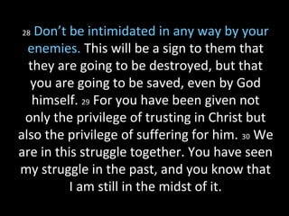 28 Don’t be intimidated in any way by your
enemies. This will be a sign to them that
they are going to be destroyed, but that
you are going to be saved, even by God
himself. 29 For you have been given not
only the privilege of trusting in Christ but
also the privilege of suffering for him. 30 We
are in this struggle together. You have seen
my struggle in the past, and you know that
I am still in the midst of it.
 
