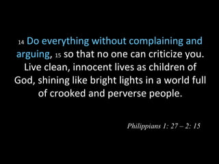 14 Do everything without complaining and
arguing, 15 so that no one can criticize you.
Live clean, innocent lives as children of
God, shining like bright lights in a world full
of crooked and perverse people.
Philippians 1: 27 – 2: 15
 