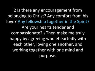 2 Is there any encouragement from
belonging to Christ? Any comfort from his
love? Any fellowship together in the Spirit?
Are your hearts tender and
compassionate? 2 Then make me truly
happy by agreeing wholeheartedly with
each other, loving one another, and
working together with one mind and
purpose.
 