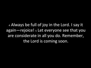 4 Always be full of joy in the Lord. I say it
again—rejoice! 5 Let everyone see that you
are considerate in all you do. Remember,
the Lord is coming soon.
 