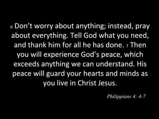6 Don’t worry about anything; instead, pray
about everything. Tell God what you need,
and thank him for all he has done. 7 Then
you will experience God’s peace, which
exceeds anything we can understand. His
peace will guard your hearts and minds as
you live in Christ Jesus.
Philippians 4: 4-7
 