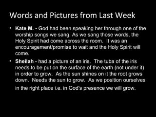 Words and Pictures from Last Week
• Kate M. - God had been speaking her through one of the 
worship songs we sang. As we sang those words, the 
Holy Spirit had come across the room.  It was an 
encouragement/promise to wait and the Holy Spirit will 
come.
• Sheilah - had a picture of an iris.  The tuba of the iris 
needs to be put on the surface of the earth (not under it) 
in order to grow.  As the sun shines on it the root grows 
down.  Needs the sun to grow.  As we position ourselves 
in the right place i.e. in God's presence we will grow. 
 